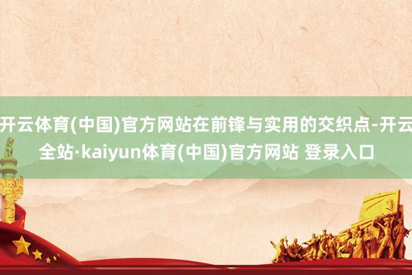 开云体育(中国)官方网站在前锋与实用的交织点-开云全站·kaiyun体育(中国)官方网站 登录入口