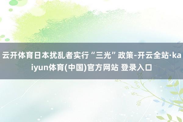 云开体育日本扰乱者实行“三光”政策-开云全站·kaiyun体育(中国)官方网站 登录入口