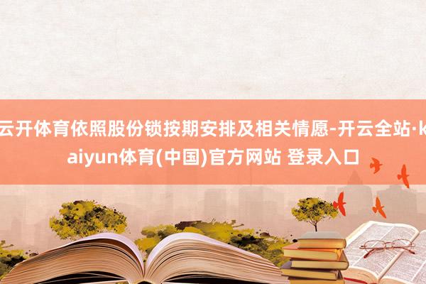云开体育依照股份锁按期安排及相关情愿-开云全站·kaiyun体育(中国)官方网站 登录入口