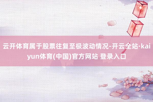云开体育属于股票往复至极波动情况-开云全站·kaiyun体育(中国)官方网站 登录入口