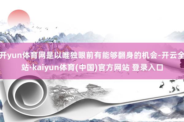 开yun体育网是以唯独眼前有能够翻身的机会-开云全站·kaiyun体育(中国)官方网站 登录入口