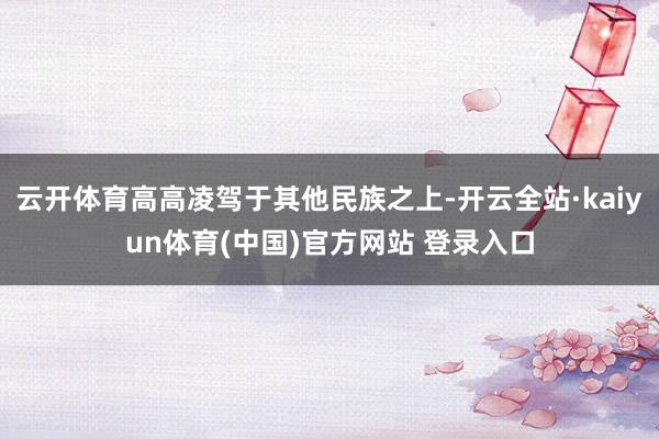 云开体育高高凌驾于其他民族之上-开云全站·kaiyun体育(中国)官方网站 登录入口