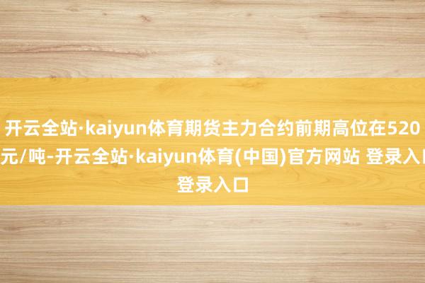 开云全站·kaiyun体育期货主力合约前期高位在5200元/吨-开云全站·kaiyun体育(中国)官方网站 登录入口