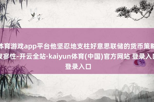 体育游戏app平台他坚忍地支柱好意思联储的货币策略寂寥性-开云全站·kaiyun体育(中国)官方网站 登录入口