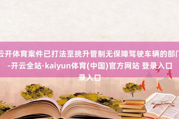 云开体育案件已打法至挑升管制无保障驾驶车辆的部门-开云全站·kaiyun体育(中国)官方网站 登录入口