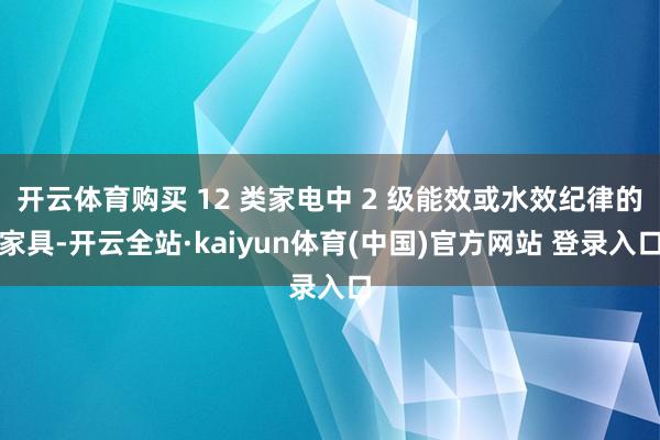 开云体育购买 12 类家电中 2 级能效或水效纪律的家具-开云全站·kaiyun体育(中国)官方网站 登录入口