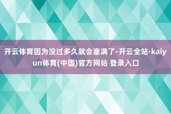 开云体育因为没过多久就会塞满了-开云全站·kaiyun体育(中国)官方网站 登录入口