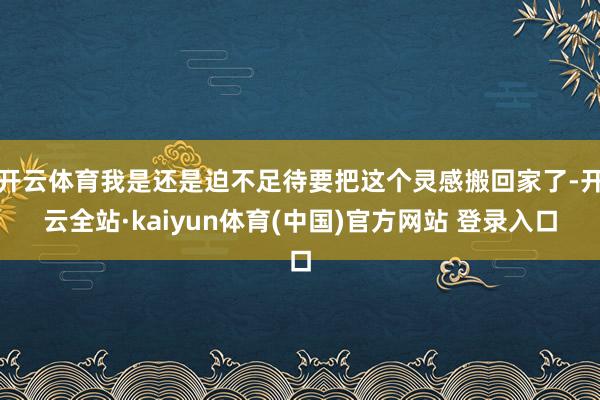 开云体育我是还是迫不足待要把这个灵感搬回家了-开云全站·kaiyun体育(中国)官方网站 登录入口