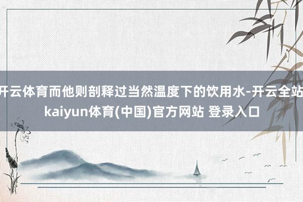 开云体育而他则剖释过当然温度下的饮用水-开云全站·kaiyun体育(中国)官方网站 登录入口