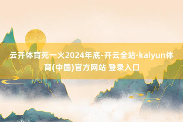 云开体育　　死一火2024年底-开云全站·kaiyun体育(中国)官方网站 登录入口