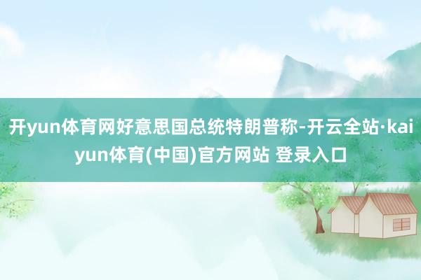 开yun体育网好意思国总统特朗普称-开云全站·kaiyun体育(中国)官方网站 登录入口
