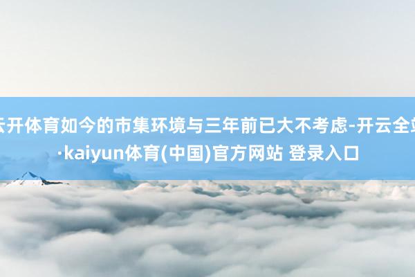 云开体育如今的市集环境与三年前已大不考虑-开云全站·kaiyun体育(中国)官方网站 登录入口