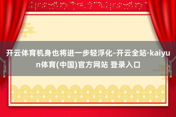开云体育机身也将进一步轻浮化-开云全站·kaiyun体育(中国)官方网站 登录入口