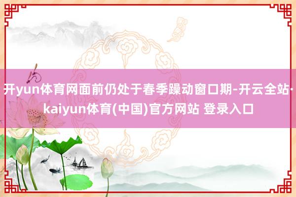 开yun体育网面前仍处于春季躁动窗口期-开云全站·kaiyun体育(中国)官方网站 登录入口