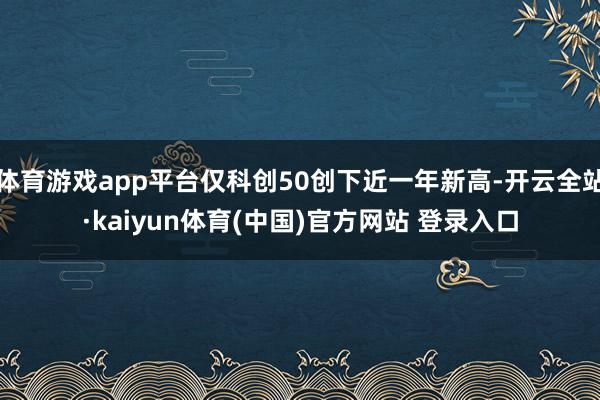 体育游戏app平台仅科创50创下近一年新高-开云全站·kaiyun体育(中国)官方网站 登录入口