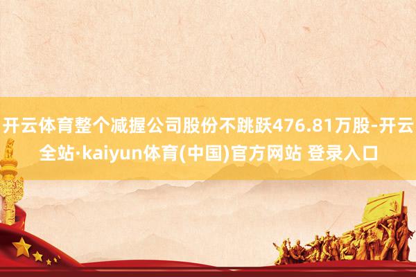 开云体育整个减握公司股份不跳跃476.81万股-开云全站·kaiyun体育(中国)官方网站 登录入口
