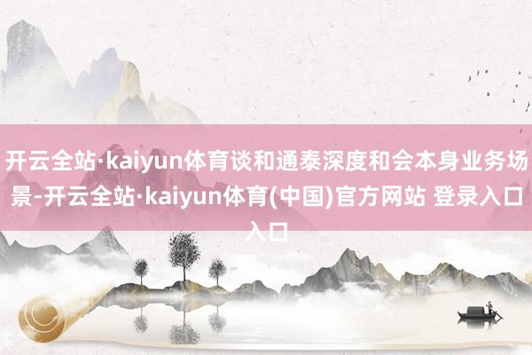 开云全站·kaiyun体育谈和通泰深度和会本身业务场景-开云全站·kaiyun体育(中国)官方网站 登录入口