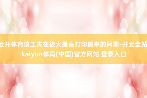 云开体育该工夫在极大提高打印速率的同期-开云全站·kaiyun体育(中国)官方网站 登录入口