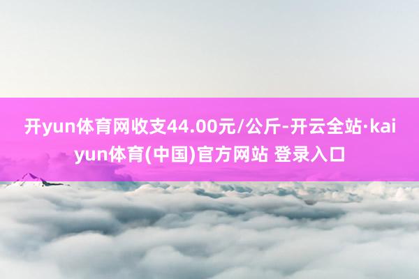 开yun体育网收支44.00元/公斤-开云全站·kaiyun体育(中国)官方网站 登录入口