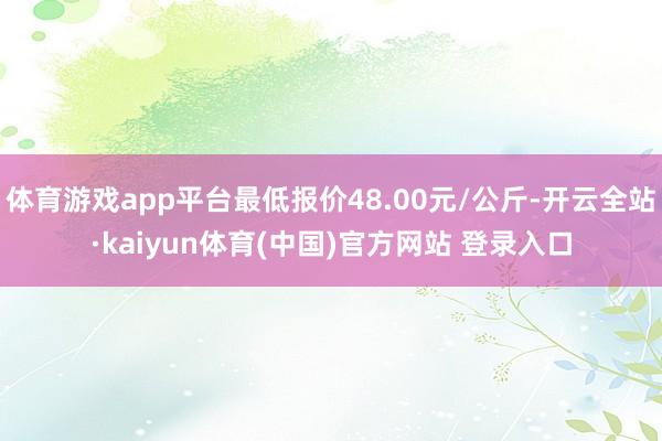 体育游戏app平台最低报价48.00元/公斤-开云全站·kaiyun体育(中国)官方网站 登录入口