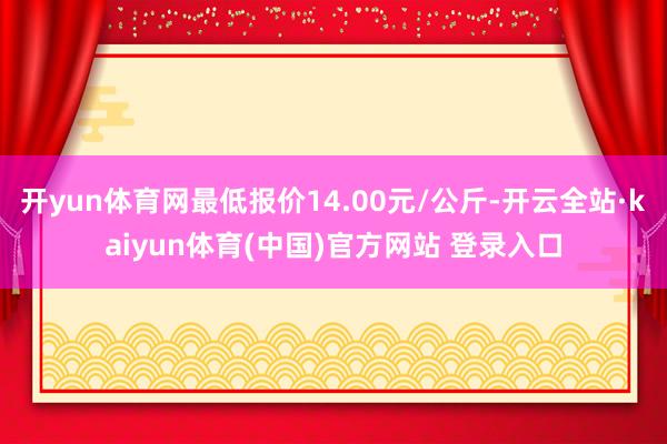 开yun体育网最低报价14.00元/公斤-开云全站·kaiyun体育(中国)官方网站 登录入口