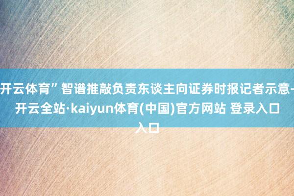 开云体育”智谱推敲负责东谈主向证券时报记者示意-开云全站·kaiyun体育(中国)官方网站 登录入口