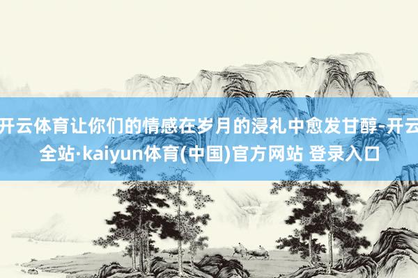 开云体育让你们的情感在岁月的浸礼中愈发甘醇-开云全站·kaiyun体育(中国)官方网站 登录入口