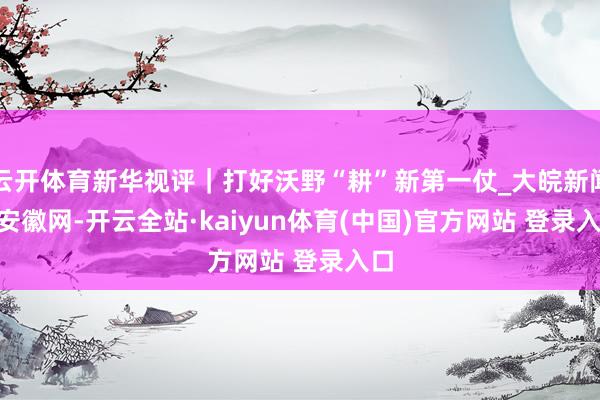 云开体育新华视评｜打好沃野“耕”新第一仗_大皖新闻 | 安徽网-开云全站·kaiyun体育(中国)官方网站 登录入口