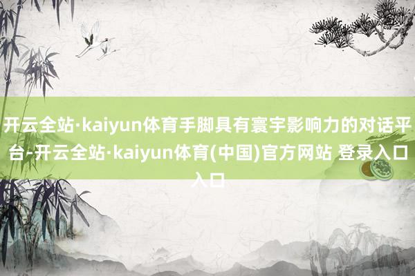 开云全站·kaiyun体育手脚具有寰宇影响力的对话平台-开云全站·kaiyun体育(中国)官方网站 登录入口