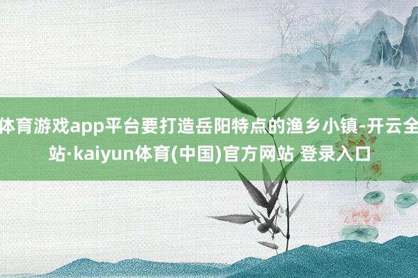 体育游戏app平台要打造岳阳特点的渔乡小镇-开云全站·kaiyun体育(中国)官方网站 登录入口