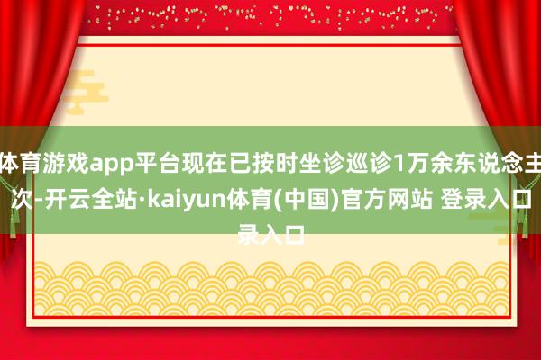 体育游戏app平台现在已按时坐诊巡诊1万余东说念主次-开云全站·kaiyun体育(中国)官方网站 登录入口