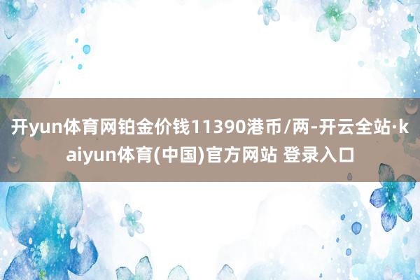 开yun体育网铂金价钱11390港币/两-开云全站·kaiyun体育(中国)官方网站 登录入口