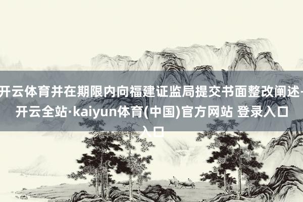 开云体育并在期限内向福建证监局提交书面整改阐述-开云全站·kaiyun体育(中国)官方网站 登录入口