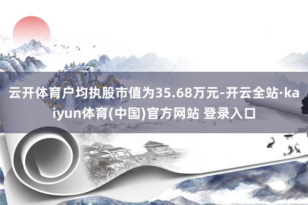 云开体育户均执股市值为35.68万元-开云全站·kaiyun体育(中国)官方网站 登录入口