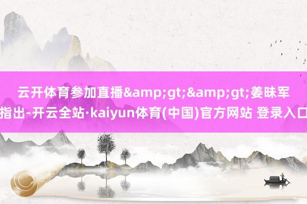 云开体育参加直播&gt;&gt;　　姜昧军指出-开云全站·kaiyun体育(中国)官方网站 登录入口