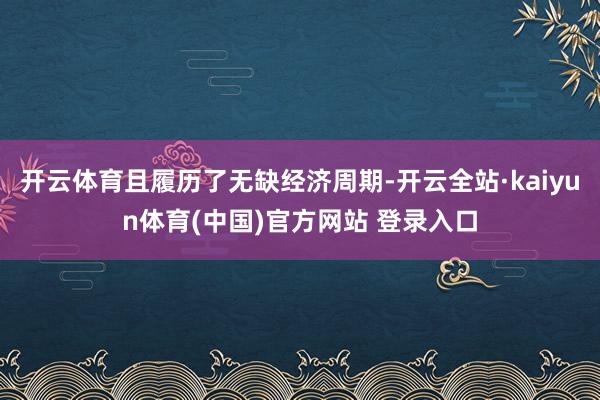 开云体育且履历了无缺经济周期-开云全站·kaiyun体育(中国)官方网站 登录入口