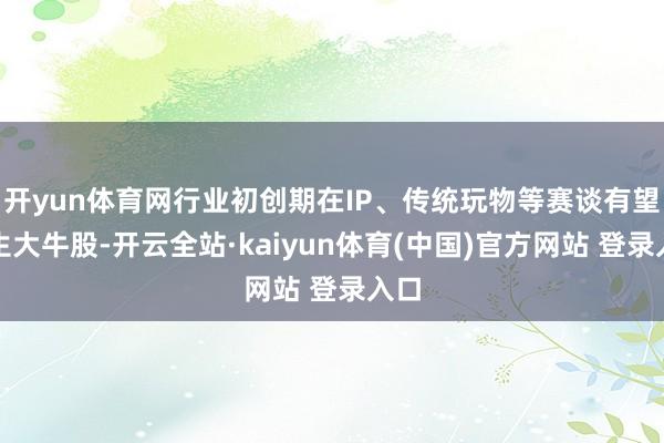 开yun体育网行业初创期在IP、传统玩物等赛谈有望出生大牛股-开云全站·kaiyun体育(中国)官方网站 登录入口