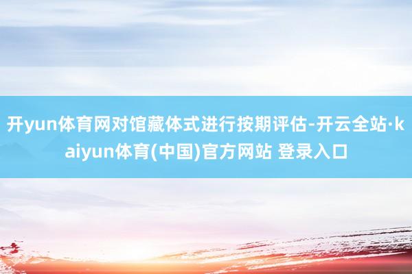 开yun体育网对馆藏体式进行按期评估-开云全站·kaiyun体育(中国)官方网站 登录入口