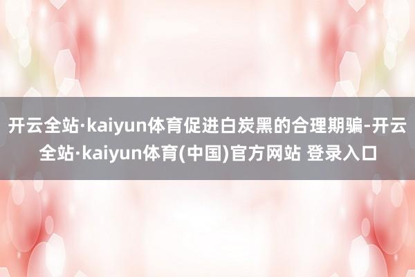 开云全站·kaiyun体育促进白炭黑的合理期骗-开云全站·kaiyun体育(中国)官方网站 登录入口