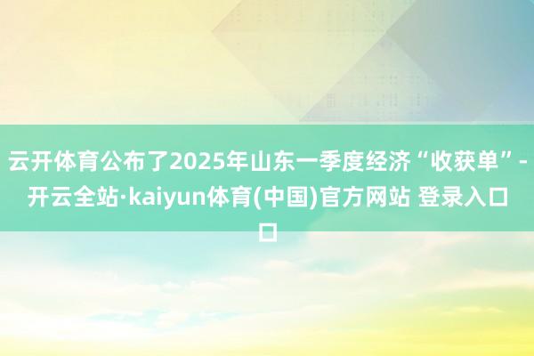 云开体育公布了2025年山东一季度经济“收获单”-开云全站·kaiyun体育(中国)官方网站 登录入口