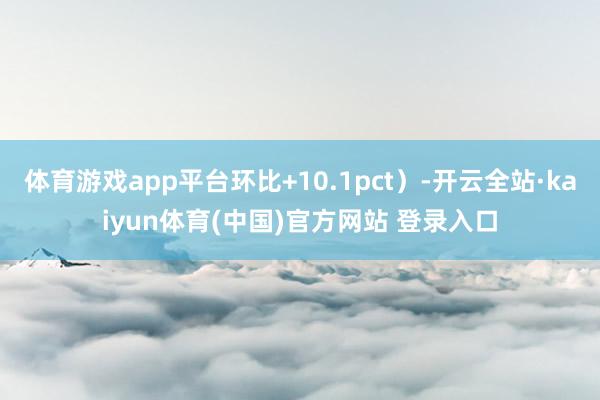 体育游戏app平台环比+10.1pct）-开云全站·kaiyun体育(中国)官方网站 登录入口