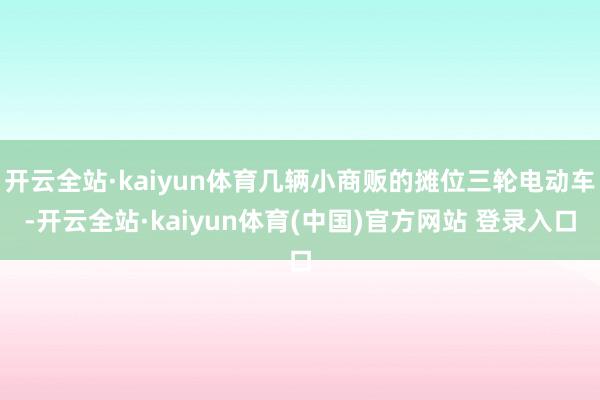 开云全站·kaiyun体育几辆小商贩的摊位三轮电动车-开云全站·kaiyun体育(中国)官方网站 登录入口