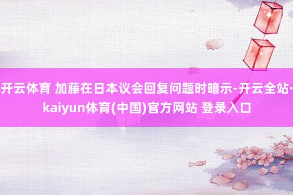 开云体育 加藤在日本议会回复问题时暗示-开云全站·kaiyun体育(中国)官方网站 登录入口