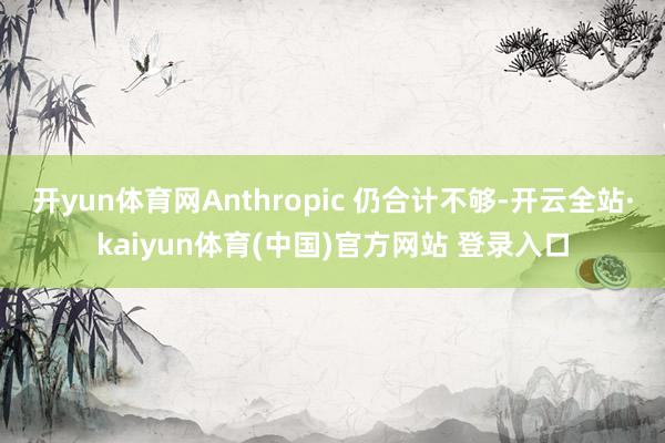 开yun体育网Anthropic 仍合计不够-开云全站·kaiyun体育(中国)官方网站 登录入口