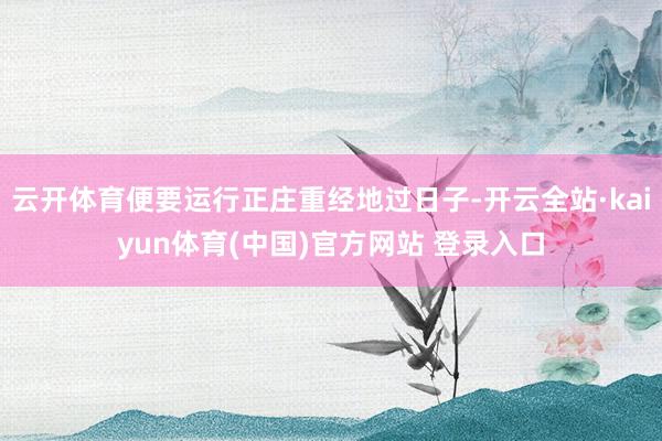 云开体育便要运行正庄重经地过日子-开云全站·kaiyun体育(中国)官方网站 登录入口