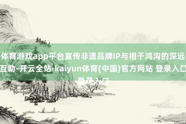 体育游戏app平台宣传非遗品牌IP与相干鸿沟的深远互助-开云全站·kaiyun体育(中国)官方网站 登录入口