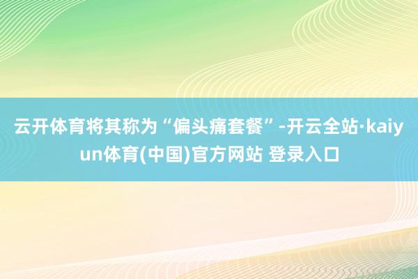 云开体育将其称为“偏头痛套餐”-开云全站·kaiyun体育(中国)官方网站 登录入口