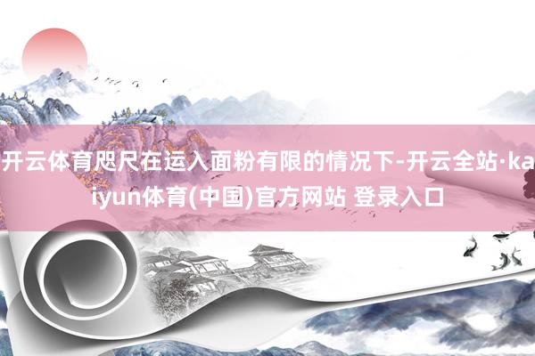 开云体育咫尺在运入面粉有限的情况下-开云全站·kaiyun体育(中国)官方网站 登录入口