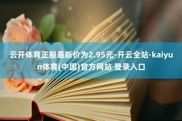 云开体育正股最新价为2.95元-开云全站·kaiyun体育(中国)官方网站 登录入口