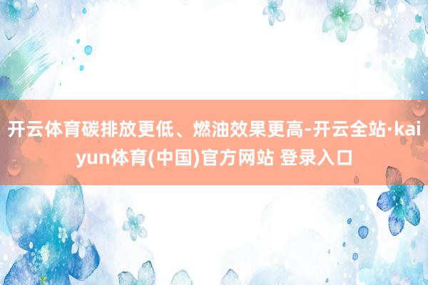 开云体育碳排放更低、燃油效果更高-开云全站·kaiyun体育(中国)官方网站 登录入口